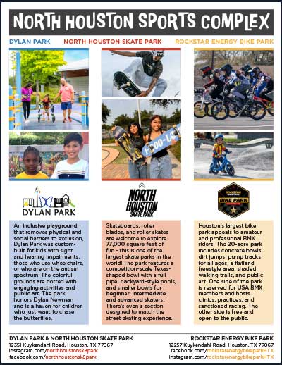 This flyer promotes the North Houston Sports Complex, highlighting three parks: Dylan Park: An inclusive playground for children of all abilities. North Houston Skate Park: A state-of-the-art facility for skateboards, roller blades, and scooters. Rockstar Energy Bike Park: A BMX park with tracks for amateur and professional riders. The flyer features images of children and athletes at each park and provides social media handles for more information.